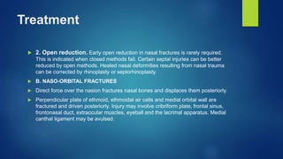 Treatment
 2. Open reduction. Early open reduction in nasal fractures is rarely required.
This is indicated when closed methods fail. Certain septal injuries can be better
reduced by open methods. Healed nasal deformities resulting from nasal trauma
can be corrected by rhinoplasty or septorhinoplasty.
 B. NASO-ORBITAL FRACTURES
 Direct force over the nasion fractures nasal bones and displaces them posteriorly.
 Perpendicular plate of ethmoid, ethmoidal air cells and medial orbital wall are
fractured and driven posteriorly. Injury may involve cribriform plate, frontal sinus,
frontonasal duct, extraocular muscles, eyeball and the lacrimal apparatus. Medial
canthal ligament may be avulsed.
 