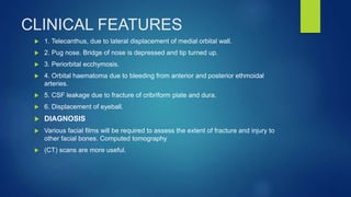 CLINICAL FEATURES
 1. Telecanthus, due to lateral displacement of medial orbital wall.
 2. Pug nose. Bridge of nose is depressed and tip turned up.
 3. Periorbital ecchymosis.
 4. Orbital haematoma due to bleeding from anterior and posterior ethmoidal
arteries.
 5. CSF leakage due to fracture of cribriform plate and dura.
 6. Displacement of eyeball.
 DIAGNOSIS
 Various facial films will be required to assess the extent of fracture and injury to
other facial bones. Computed tomography
 (CT) scans are more useful.
 