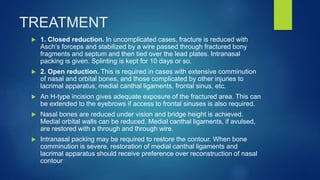TREATMENT
 1. Closed reduction. In uncomplicated cases, fracture is reduced with
Asch’s forceps and stabilized by a wire passed through fractured bony
fragments and septum and then tied over the lead plates. Intranasal
packing is given. Splinting is kept for 10 days or so.
 2. Open reduction. This is required in cases with extensive comminution
of nasal and orbital bones, and those complicated by other injuries to
lacrimal apparatus, medial canthal ligaments, frontal sinus, etc.
 An H-type incision gives adequate exposure of the fractured area. This can
be extended to the eyebrows if access to frontal sinuses is also required.
 Nasal bones are reduced under vision and bridge height is achieved.
Medial orbital walls can be reduced. Medial canthal ligaments, if avulsed,
are restored with a through and through wire.
 Intranasal packing may be required to restore the contour. When bone
comminution is severe, restoration of medial canthal ligaments and
lacrimal apparatus should receive preference over reconstruction of nasal
contour
 
