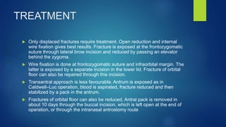 TREATMENT
 Only displaced fractures require treatment. Open reduction and internal
wire fixation gives best results. Fracture is exposed at the frontozygomatic
suture through lateral brow incision and reduced by passing an elevator
behind the zygoma.
 Wire fixation is done at frontozygomatic suture and infraorbital margin. The
latter is exposed by a separate incision in the lower lid. Fracture of orbital
floor can also be repaired through this incision.
 Transantral approach is less favourable. Antrum is exposed as in
Caldwell–Luc operation, blood is aspirated, fracture reduced and then
stabilized by a pack in the antrum.
 Fractures of orbital floor can also be reduced. Antral pack is removed in
about 10 days through the buccal incision, which is left open at the end of
operation, or through the intranasal antrostomy route
 