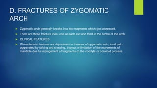 D. FRACTURES OF ZYGOMATIC
ARCH
 Zygomatic arch generally breaks into two fragments which get depressed.
 There are three fracture lines, one at each end and third in the centre of the arch.
 CLINICAL FEATURES
 Characteristic features are depression in the area of zygomatic arch, local pain
aggravated by talking and chewing, trismus or limitation of the movements of
mandible due to impingement of fragments on the condyle or coronoid process.
 
