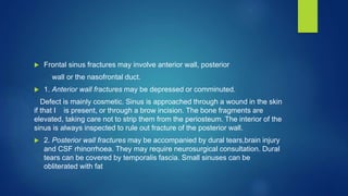  Frontal sinus fractures may involve anterior wall, posterior
wall or the nasofrontal duct.
 1. Anterior wall fractures may be depressed or comminuted.
Defect is mainly cosmetic. Sinus is approached through a wound in the skin
if that I is present, or through a brow incision. The bone fragments are
elevated, taking care not to strip them from the periosteum. The interior of the
sinus is always inspected to rule out fracture of the posterior wall.
 2. Posterior wall fractures may be accompanied by dural tears,brain injury
and CSF rhinorrhoea. They may require neurosurgical consultation. Dural
tears can be covered by temporalis fascia. Small sinuses can be
obliterated with fat
 