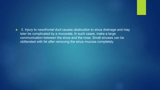  3. Injury to nasofrontal duct causes obstruction to sinus drainage and may
later be complicated by a mucocele. In such cases, make a large
communication between the sinus and the nose. Small sinuses can be
obliterated with fat after removing the sinus mucosa completely.
 