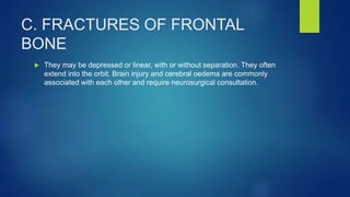 C. FRACTURES OF FRONTAL
BONE
 They may be depressed or linear, with or without separation. They often
extend into the orbit. Brain injury and cerebral oedema are commonly
associated with each other and require neurosurgical consultation.
 