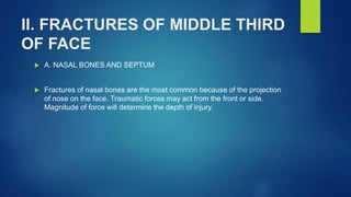 II. FRACTURES OF MIDDLE THIRD
OF FACE
 A. NASAL BONES AND SEPTUM
 Fractures of nasal bones are the most common because of the projection
of nose on the face. Traumatic forces may act from the front or side.
Magnitude of force will determine the depth of injury.
 