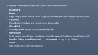 Congenital Syndromes Associated With Difficult Endotracheal Intubation
• SYNDROME
• Down
• Large tongue, small mouth ; small subglottic diameter possible Laryngospasm frequent
• Goldenhar
• Mandibular hypoplasia and cervical spine abnormality
• Klippel-Feil
• Neck rigidity because of cervical vertebral fusion
• Pierre Robin
• Small mouth, large tongue, mandibular anomaly; awake intubation essential in neonate
• Treacher Collins (mandibulofacial dysostosis) Laryngoscopy difficult
• Turner
• High likelihood of difficult intubation
 