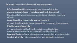 Pathologic States That Influence Airway Management
• Infectious epiglottitis,Laryngoscopy may worsen obstruction
• Abscess (submandibular, retropharyngeal, Ludwig‘s angina)
• Distortion of airway renders mask ventilation or intubation extremely
difficult
• Croup, bronchitis, pneumonia (current or recent)
• Airway irritability with tendency for cough, laryngospasm, bronchospasm
• Maxillary/mandibular injury
• Airway obstruction, difficult mask ventilation, and intubation;
cricothyroidotomy may be necessary with combined injuries
• Laryngeal fracture ,Airway obstruction may worsen during instrumentation
• Cervical spine injury ,Neck manipulation may traumatize spinal cord
 