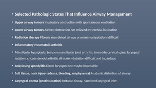 • Selected Pathologic States That Influence Airway Management
• Upper airway tumors Inspiratory obstruction with spontaneous ventilation
• Lower airway tumors Airway obstruction not relieved by tracheal intubation
• Radiation therapy Fibrosis may distort airway or make manipulations difficult
• Inflammatory rheumatoid arthritis
• Mandibular hypoplasia, temporomandibular joint arthritis, immobile cervical spine, laryngeal
rotation, cricoarytenoid arthritis all make intubation difficult and hazardous
• Ankylosing spondylitis Direct laryngoscopy maybe impossible
• Soft tissue, neck injury (edema, bleeding, emphysema) Anatomic distortion of airway
• Laryngeal edema (postintubation) Irritable airway, narrowed laryngeal inlet
 