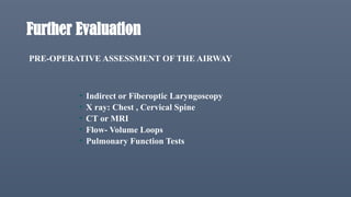 Further Evaluation
PRE-OPERATIVE ASSESSMENT OF THE AIRWAY
• Indirect or Fiberoptic Laryngoscopy
• X ray: Chest , Cervical Spine
• CT or MRI
• Flow- Volume Loops
• Pulmonary Function Tests
 