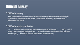 Difficult Airway
 Difficult airway
The clinical situation in which a conventionally trained anesthesiologist
experiences difficulty with mask ventilation, difficulty with tracheal
intubation, or both
 Difficult mask ventilation
1) inability of unassisted anesthesiologist to maintain SpO2 > 90%
using 100% oxygen and positive pressure mask ventilation in a patient
whose SpO2 was 90% before anesthetic intervention;
 