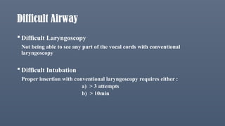 Difficult Airway
 Difficult Laryngoscopy
Not being able to see any part of the vocal cords with conventional
laryngoscopy
 Difficult Intubation
Proper insertion with conventional laryngoscopy requires either :
a) > 3 attempts
b) > 10min
 