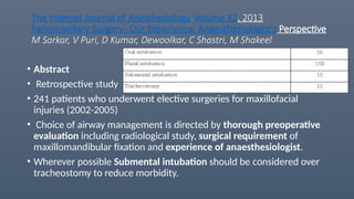 The Internet Journal of Anesthesiology Volume 12. 2013
Faciomaxillary Surgery- Our Experience: Anaesthesiologist's Perspective
M Sarkar, V Puri, D Kumar, Dewoolkar, C Shastri, M Shakeel
• Abstract
• Retrospective study
• 241 patients who underwent elective surgeries for maxillofacial
injuries (2002-2005)
• Choice of airway management is directed by thorough preoperative
evaluation including radiological study, surgical requirement of
maxillomandibular fixation and experience of anaesthesiologist.
• Wherever possible Submental intubation should be considered over
tracheostomy to reduce morbidity.
 