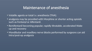 Maintenance of anesthesia
• Volatile agents or total i.v. anesthesia (TIVA).
• analgesia may be provided with Morphine or shorter acting opioids
such as Fentanyl or Alfentanil.
• Remifentanil becoming popular, rapidly titratable, accelerated Wake
up and recovery
• Mandibular and maxillary nerve blocks performed by surgeons can aid
intra/post-op analgesia
 