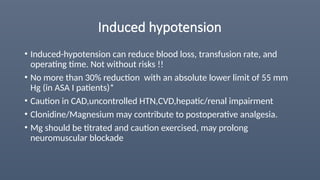 Induced hypotension
• Induced-hypotension can reduce blood loss, transfusion rate, and
operating time. Not without risks !!
• No more than 30% reduction with an absolute lower limit of 55 mm
Hg (in ASA I patients)*
• Caution in CAD,uncontrolled HTN,CVD,hepatic/renal impairment
• Clonidine/Magnesium may contribute to postoperative analgesia.
• Mg should be titrated and caution exercised, may prolong
neuromuscular blockade
 