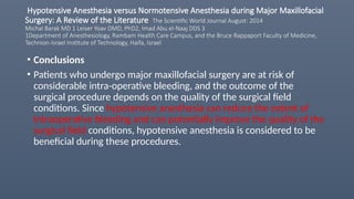Hypotensive Anesthesia versus Normotensive Anesthesia during Major Maxillofacial
Surgery: A Review of the Literature The Scientific World Journal August: 2014
Michal Barak MD 1 Leiser Yoav DMD, PhD2, Imad Abu el-Naaj DDS 3
1Department of Anesthesiology, Rambam Health Care Campus, and the Bruce Rappaport Faculty of Medicine,
Technion-Israel Institute of Technology, Haifa, Israel
• Conclusions
• Patients who undergo major maxillofacial surgery are at risk of
considerable intra-operative bleeding, and the outcome of the
surgical procedure depends on the quality of the surgical field
conditions. Since hypotensive anesthesia can reduce the extent of
intraoperative bleeding and can potentially improve the quality of the
surgical field conditions, hypotensive anesthesia is considered to be
beneficial during these procedures.
 