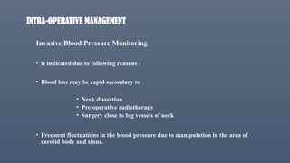 INTRA-OPERATIVE MANAGEMENT
Invasive Blood Pressure Monitoring
• is indicated due to following reasons :
• Blood loss may be rapid secondary to
• Neck dissection
• Pre operative radiotherapy
• Surgery close to big vessels of neck
• Frequent fluctuations in the blood pressure due to manipulation in the area of
carotid body and sinus.
 