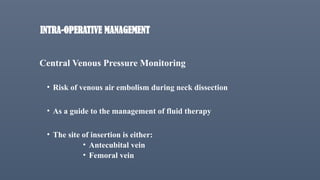 INTRA-OPERATIVE MANAGEMENT
Central Venous Pressure Monitoring
• Risk of venous air embolism during neck dissection
• As a guide to the management of fluid therapy
• The site of insertion is either:
• Antecubital vein
• Femoral vein
 