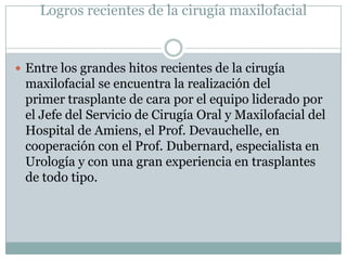 Logros recientes de la cirugía maxilofacial


 Entre los grandes hitos recientes de la cirugía
 maxilofacial se encuentra la realización del
 primer trasplante de cara por el equipo liderado por
 el Jefe del Servicio de Cirugía Oral y Maxilofacial del
 Hospital de Amiens, el Prof. Devauchelle, en
 cooperación con el Prof. Dubernard, especialista en
 Urología y con una gran experiencia en trasplantes
 de todo tipo.
 