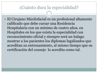¿Cuánto dura la especialidad?

 El Cirujano Máxilofacial es un profesional altamente
 calificado que debe cursar una Residencia
 Hospitalaria con un mínimo de cuatro años, en
 Hospitales en los que exista la especialidad con
 reconocimiento oficial y siempre será un halago
 mostrar a los pacientes los diplomas legalizados que
 acreditan su entrenamiento, al mismo tiempo que su
 certificación del consejo lo acredita como tal.
 