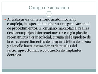 Campo de actuación

 Al trabajar en un territorio anatómico muy
 complejo, la especialidad abarca una gran variedad
 de procedimientos. El cirujano maxilofacial realiza
 desde complejas intervenciones de cirugía plastica
 reconstructiva craneofacial, cirugía del esqueleto de
 la cara, procedimientos de cirugía estética de la cara
 y el cuello hasta extracciones de muelas del
 juicio, apicectomias o colocación de implantes
 dentales.
 