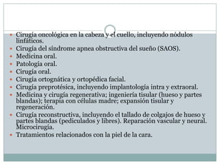  Cirugía oncológica en la cabeza y el cuello, incluyendo nódulos
    linfáticos.
   Cirugía del síndrome apnea obstructiva del sueño (SAOS).
   Medicina oral.
   Patología oral.
   Cirugía oral.
   Cirugía ortognática y ortopédica facial.
   Cirugía preprotésica, incluyendo implantología intra y extraoral.
   Medicina y cirugía regenerativa; ingeniería tisular (hueso y partes
    blandas); terapia con células madre; expansión tisular y
    regeneración.
   Cirugía reconstructiva, incluyendo el tallado de colgajos de hueso y
    partes blandas (pediculados y libres). Reparación vascular y neural.
    Microcirugía.
   Tratamientos relacionados con la piel de la cara.
 