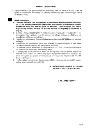 ΑΝΑΡΤΗΤΕΑ ΣΤΟ ΔΙΑΔΙΚΤΥΟ
10/10
4. Τυχόν αδιάθετες ή μη χρησιμοποιηθείσες ποσότητες μετά την 14-04-2018 (Παρ. Β.3.), θα
πρέπει να επιστραφούν στον κάτοχο της έγκρισης, για επανεξαγωγή ή καταστροφή, με ευθύνη
και δαπάνες αυτού.
Γ Γενικές υποχρεώσεις
1. Ο κάτοχος της άδειας είναι υποχρεωμένος σε οποιαδήποτε χρονική στιγμή να ενημερώσει
την ΣΕΑ για οποιεσδήποτε δυσμενείς επιπτώσεις στον άνθρωπο ή/και το περιβάλλον που
περιήλθε σε γνώση τους από την χρήση του προϊόντος. Τυχόν απόκρυψη μιας τέτοιας
πληροφορίας αποτελεί αδίκημα και διώκεται ποινικά ενώ παράλληλα ανακαλείται η
έγκριση.
2. Ο κάτοχος της έγκρισης θα πρέπει να διατηρεί συνεχώς ενημερωμένους τους φακέλους του
σκευάσματος που τηρούνται στην ΣΕΑ με βάση τα νεότερα επιστημονικά δεδομένα για
οποιαδήποτε μελλοντική επανεξέταση.
3. Η ετικέτα του σκευάσματος θα είναι σύμφωνη με τον Κανονισμό 547/2011 και την παρούσα
απόφαση.
4. Η διαφήμιση του σκευάσματος επιτρέπεται μόνο εφ’ όσον είναι σύμφωνη με τους όρους
της έγκρισης του σκευάσματος και την ισχύουσα νομοθεσία.
5. Για κάθε εγκεκριμένη συσκευασία να υποβληθεί στην ΣΕΑ τελική ετικέτα πριν το προϊόν με
την συγκεκριμένη συσκευασία διατεθεί στην αγορά.
6. Ο κάτοχος της άδειας οφείλει να τηρεί για τουλάχιστον πέντε (5) χρόνια αρχείο των
ποσοτήτων που εισάγει και διαθέτει στην αγορά του φυτοπροστατευτικού προϊόντος στο
οποίο αναφέρεται η παρούσα απόφαση και να προσκομίσει τα στοιχεία αυτά στην ΣΕΑ
όποτε αυτά ζητηθούν.
7. Η ενδιαφερόμενη εταιρεία έχει δικαίωμα να υποβάλει ένσταση εντός τριάντα (30) ημερών
από την ανάρτηση αυτής στην ΔΙΑΥΓΕΙΑ.
Η ΠΡΟΪΣΤΑΜΕΝΗ ΓΕΝΙΚΗΣ ΔΙΕΥΘΥΝΣΗΣ
ΒΙΩΣΙΜΗΣ ΦΥΤΙΚΗΣ ΠΑΡΑΓΩΓΗΣ
Ε. ΑΘΑΝΑΣΟΠΟΥΛΟΥ
ΑΔΑ: 756Ι4653ΠΓ-ΧΙΒ
 