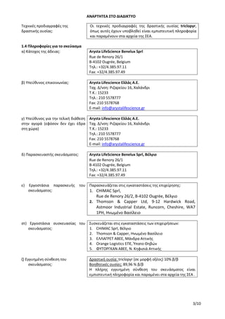 ΑΝΑΡΤΗΤΕΑ ΣΤΟ ΔΙΑΔΙΚΤΥΟ
3/10
Τεχνικές προδιαγραφές της
δραστικής ουσίας:
Οι τεχνικές προδιαγραφές της δραστικής ουσίας triclopyr,
όπως αυτές έχουν υποβληθεί είναι εμπιστευτική πληροφορία
και παραμένουν στα αρχεία της ΣΕΑ.
1.4 Πληροφορίες για το σκεύασμα
α) Κάτοχος της άδειας: Arysta LifeScience Benelux Sprl
Rue de Renory 26/1
B-4102 Ougrée, Belgium
Τηλ.: +32/4.385.97.11
Fax: +32/4.385.97.49
β) Υπεύθυνος επικοινωνίας: Arysta Lifescience Ελλάς Α.Ε.
Ταχ. Δ/νση: Ριζαρείου 16, Χαλάνδρι
Τ.Κ.: 15233
Τηλ.: 210 5578777
Fax: 210 5578768
E-mail: info@arystalifescience.gr
γ) Υπεύθυνος για την τελική διάθεση
στην αγορά (εφόσον δεν έχει έδρα
στη χώρα)
Arysta Lifescience Ελλάς Α.Ε.
Ταχ. Δ/νση: Ριζαρείου 16, Χαλάνδρι
Τ.Κ.: 15233
Τηλ.: 210 5578777
Fax: 210 5578768
E-mail: info@arystalifescience.gr
δ) Παρασκευαστής σκευάσματος: Arysta LifeScience Benelux Sprl, Βέλγιο
Rue de Renory 26/1
B-4102 Ougrée, Belgium
Τηλ.: +32/4.385.97.11
Fax: +32/4.385.97.49
ε) Εργοστάσια παρασκευής του
σκευάσματος:
Παρασκευάζεται στις εγκαταστάσεις της επιχείρησης:
1. CHIMAC Sprl,
Rue de Renory 26/2, B-4102 Ougrée, Βέλγιο
2. Thomson & Capper Ltd, 9-12 Hardwick Road,
Astmoor Industrial Estate, Runcorn, Cheshire, WA7
1PH, Ηνωμένο Βασίλειο
στ) Εργοστάσια συσκευασίας του
σκευάσματος:
Συσκευάζεται στις εγκαταστάσεις των επιχειρήσεων:
1. CHIMAC Sprl, Βέλγιο
2. Thomson & Capper, Ηνωμένο Βασίλειο
3. ΕΛΛΑΓΡΕΤ ΑΒΕΕ, Μάνδρα Αττικής
4. Orange Logistics ΕΠΕ, Ύπατο Θηβών
5. ΦΥΤΟΡΓΚΑΝ ΑΒΕΕ, Ν. Κηφισιά Αττικής
ζ) Εγγυημένη σύνθεση του
σκευάσματος:
Δραστική ουσία: triclopyr (σε μορφή οξέος) 10% β/β
Βοηθητικές ουσίες: 89,96 % β/β
Η πλήρης εγγυημένη σύνθεση του σκευάσματος είναι
εμπιστευτική πληροφορία και παραμένει στα αρχεία της ΣΕΑ .
ΑΔΑ: 756Ι4653ΠΓ-ΧΙΒ
 
