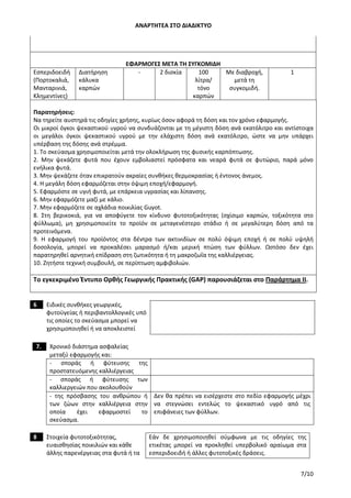 ΑΝΑΡΤΗΤΕΑ ΣΤΟ ΔΙΑΔΙΚΤΥΟ
7/10
ΕΦΑΡΜΟΓΕΣ ΜΕΤΑ ΤΗ ΣΥΓΚΟΜΙΔΗ
Εσπεριδοειδή
(Πορτοκαλιά,
Μανταρινιά,
Κλημεντίνες)
Διατήρηση
κάλυκα
καρπών
- 2 δισκία 100
λίτρα/
τόνο
καρπών
Με διαβροχή,
μετά τη
συγκομιδή.
1
Παρατηρήσεις:
Να τηρείτε αυστηρά τις οδηγίες χρήσης, κυρίως όσον αφορά τη δόση και τον χρόνο εφαρμογής.
Οι μικροί όγκοι ψεκαστικού υγρού να συνδυάζονται με τη μέγιστη δόση ανά εκατόλιτρο και αντίστοιχα
οι μεγάλοι όγκοι ψεκαστικού υγρού με την ελάχιστη δόση ανά εκατόλιτρο, ώστε να μην υπάρχει
υπέρβαση της δόσης ανά στρέμμα.
1. Το σκεύασμα χρησιμοποιείται μετά την ολοκλήρωση της φυσικής καρπόπτωσης.
2. Μην ψεκάζετε φυτά που έχουν εμβολιαστεί πρόσφατα και νεαρά φυτά σε φυτώριο, παρά μόνο
ενήλικα φυτά.
3. Μην ψεκάζετε όταν επικρατούν ακραίες συνθήκες θερμοκρασίας ή έντονος άνεμος.
4. Η μεγάλη δόση εφαρμόζεται στην όψιμη εποχή/εφαρμογή.
5. Εφαρμόστε σε υγιή φυτά, με επάρκεια υγρασίας και λίπανσης.
6. Μην εφαρμόζετε μαζί με κάλιο.
7. Μην εφαρμόζετε σε αχλάδια ποικιλίας Guyot.
8. Στη βερικοκιά, για να αποφύγετε τον κίνδυνο φυτοτοξικότητας (σχίσιμο καρπών, τοξικότητα στο
φύλλωμα), μη χρησιμοποιείτε το προϊόν σε μεταγενέστερο στάδιο ή σε μεγαλύτερη δόση από τα
προτεινόμενα.
9. Η εφαρμογή του προϊόντος στα δέντρα των ακτινιδίων σε πολύ όψιμη εποχή ή σε πολύ υψηλή
δοσολογία, μπορεί να προκαλέσει μαρασμό ή/και μερική πτώση των φύλλων. Ωστόσο δεν έχει
παρατηρηθεί αρνητική επίδραση στη ζωτικότητα ή τη μακροζωΐα της καλλιέργειας.
10. Ζητήστε τεχνική συμβουλή, σε περίπτωση αμφιβολιών.
Το εγκεκριμένο Έντυπο Ορθής Γεωργικής Πρακτικής (GAP) παρουσιάζεται στο Παράρτημα ΙΙ.
6 Ειδικές συνθήκες γεωργικές,
φυτοϋγείας ή περιβαντολλογικές υπό
τις οποίες το σκεύασμα μπορεί να
χρησιμοποιηθεί ή να αποκλειστεί
7. Χρονικό διάστημα ασφαλείας
μεταξύ εφαρμογής και:
- σποράς ή φύτευσης της
προστατευόμενης καλλιέργειας
- σποράς ή φύτευσης των
καλλιεργειών που ακολουθούν
- της πρόσβασης του ανθρώπου ή
των ζώων στην καλλιέργεια στην
οποία έχει εφαρμοστεί το
σκεύασμα.
Δεν θα πρέπει να εισέρχεστε στο πεδίο εφαρμογής μέχρι
να στεγνώσει εντελώς το ψεκαστικό υγρό από τις
επιφάνειες των φύλλων.
8 Στοιχεία φυτοτοξικότητας,
ευαισθησίας ποικιλιών και κάθε
άλλης παρενέργειας στα φυτά ή τα
Εάν δε χρησιμοποιηθεί σύμφωνα με τις οδηγίες της
ετικέτας μπορεί να προκληθεί υπερβολικό αραίωμα στα
εσπεριδοειδή ή άλλες φυτοτοξικές δράσεις.
ΑΔΑ: 756Ι4653ΠΓ-ΧΙΒ
 