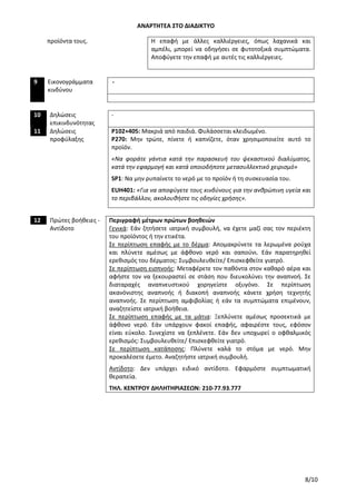 ΑΝΑΡΤΗΤΕΑ ΣΤΟ ΔΙΑΔΙΚΤΥΟ
8/10
προϊόντα τους. Η επαφή με άλλες καλλιέργειες, όπως λαχανικά και
αμπέλι, μπορεί να οδηγήσει σε φυτοτοξικά συμπτώματα.
Αποφύγετε την επαφή με αυτές τις καλλιέργειες.
9 Εικονογράμματα
κινδύνου
-
10 Δηλώσεις
επικινδυνότητας
-
11 Δηλώσεις
προφύλαξης
P102+405: Μακριά από παιδιά. Φυλάσσεται κλειδωμένο.
P270: Μην τρώτε, πίνετε ή καπνίζετε, όταν χρησιμοποιείτε αυτό το
προϊόν.
«Να φοράτε γάντια κατά την παρασκευή του ψεκαστικού διαλύματος,
κατά την εφαρμογή και κατά οποιοδήποτε μετασυλλεκτικό χειρισμό»
SP1: Να μην ρυπαίνετε το νερό με το προϊόν ή τη συσκευασία του.
EUH401: «Για να αποφύγετε τους κινδύνους για την ανθρώπινη υγεία και
το περιβάλλον, ακολουθήστε τις οδηγίες χρήσης».
12 Πρώτες βοήθειες -
Αντίδοτο
Περιγραφή μέτρων πρώτων βοηθειών
Γενικά: Εάν ζητήσετε ιατρική συμβουλή, να έχετε μαζί σας τον περιέκτη
του προϊόντος ή την ετικέτα.
Σε περίπτωση επαφής με το δέρμα: Απομακρύνετε τα λερωμένα ρούχα
και πλύνετε αμέσως με άφθονο νερό και σαπούνι. Εάν παρατηρηθεί
ερεθισμός του δέρματος: Συμβουλευθείτε/ Επισκεφθείτε γιατρό.
Σε περίπτωση εισπνοής: Μεταφέρετε τον παθόντα στον καθαρό αέρα και
αφήστε τον να ξεκουραστεί σε στάση που διευκολύνει την αναπνοή. Σε
διαταραχές αναπνευστικού χορηγείστε οξυγόνο. Σε περίπτωση
ακανόνιστης αναπνοής ή διακοπή αναπνοής κάνετε χρήση τεχνητής
αναπνοής. Σε περίπτωση αμφιβολίας ή εάν τα συμπτώματα επιμένουν,
αναζητείστε ιατρική βοήθεια.
Σε περίπτωση επαφής με τα μάτια: Ξεπλύνετε αμέσως προσεκτικά με
άφθονο νερό. Εάν υπάρχουν φακοί επαφής, αφαιρέστε τους, εφόσον
είναι εύκολο. Συνεχίστε να ξεπλένετε. Εάν δεν υποχωρεί ο οφθαλμικός
ερεθισμός: Συμβουλευθείτε/ Επισκεφθείτε γιατρό.
Σε περίπτωση κατάποσης: Πλύνετε καλά το στόμα με νερό. Μην
προκαλέσετε έμετο. Αναζητήστε ιατρική συμβουλή.
Αντίδοτο: Δεν υπάρχει ειδικό αντίδοτο. Εφαρμόστε συμπτωματική
θεραπεία.
ΤΗΛ. ΚΕΝΤΡΟΥ ΔΗΛΗΤΗΡΙΑΣΕΩΝ: 210-77.93.777
ΑΔΑ: 756Ι4653ΠΓ-ΧΙΒ
 