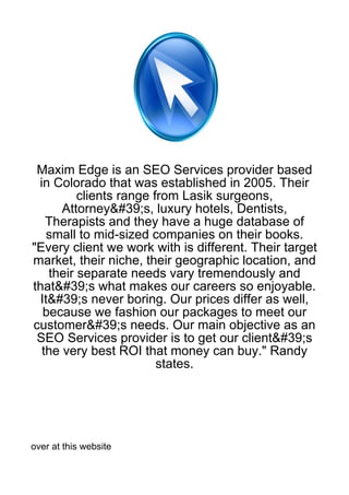 Maxim Edge is an SEO Services provider based
 in Colorado that was established in 2005. Their
          clients range from Lasik surgeons,
      Attorney&#39;s, luxury hotels, Dentists,
   Therapists and they have a huge database of
    small to mid-sized companies on their books.
"Every client we work with is different. Their target
market, their niche, their geographic location, and
    their separate needs vary tremendously and
that&#39;s what makes our careers so enjoyable.
  It&#39;s never boring. Our prices differ as well,
   because we fashion our packages to meet our
customer&#39;s needs. Our main objective as an
 SEO Services provider is to get our client&#39;s
  the very best ROI that money can buy." Randy
                         states.




over at this website
 