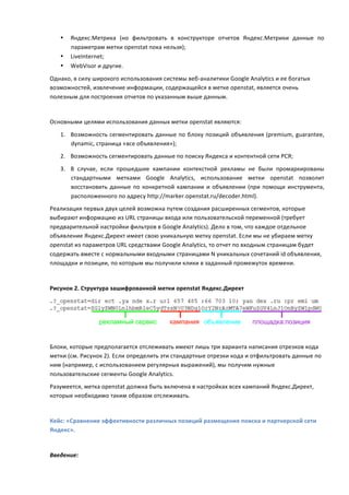 •   Яндекс.Метрика	
   (но	
   фильтровать	
   в	
   конструкторе	
   отчетов	
   Яндекс.Метрики	
   данные	
   по	
  
           параметрам	
  метки	
  openstat	
  пока	
  нельзя);	
  
       •   LiveInternet;	
  
       •   WebVisor	
  и	
  другие.	
  
Однако,	
  в	
  силу	
  широкого	
  использования	
  системы	
  веб-­‐аналитики	
  Google	
  Analytics	
  и	
  ее	
  богатых	
  
возможностей,	
  извлечение	
  информации,	
  содержащейся	
  в	
  метке	
  openstat,	
  является	
  очень	
  
полезным	
  для	
  построения	
  отчетов	
  по	
  указанным	
  выше	
  данным.	
  
	
  
Основными	
  целями	
  использования	
  данных	
  метки	
  openstat	
  являются:	
  

       1. Возможность	
   сегментировать	
   данные	
   по	
   блоку	
   позиций	
   объявления	
   (premium,	
   guarantee,	
  
          dynamic,	
  страница	
  «все	
  объявления»);	
  
       2. Возможность	
  сегментировать	
  данные	
  по	
  поиску	
  Яндекса	
  и	
  контентной	
  сети	
  РСЯ;	
  

       3. В	
   случае,	
   если	
   прошедшие	
   кампании	
   контекстной	
   рекламы	
   не	
   были	
   промаркированы	
  
          стандартными	
   метками	
   Google	
   Analytics,	
   использование	
   метки	
   openstat	
   позволит	
  
          восстановить	
   данные	
   по	
   конкретной	
   кампании	
   и	
   объявлении	
   (при	
   помощи	
   инструмента,	
  
          расположенного	
  по	
  адресу	
  http://marker.openstat.ru/decoder.html).	
  
Реализация	
  первых	
  двух	
  целей	
  возможна	
  путем	
  создания	
  расширенных	
  сегментов,	
  которые	
  
выбирают	
  информацию	
  из	
  URL	
  страницы	
  входа	
  или	
  пользовательской	
  переменной	
  (требует	
  
предварительной	
  настройки	
  фильтров	
  в	
  Google	
  Analytics).	
  Дело	
  в	
  том,	
  что	
  каждое	
  отдельное	
  
объявление	
  Яндекс.Директ	
  имеет	
  свою	
  уникальную	
  метку	
  openstat.	
  Если	
  мы	
  не	
  убираем	
  метку	
  
openstat	
  из	
  параметров	
  URL	
  средствами	
  Google	
  Analytics,	
  то	
  отчет	
  по	
  входным	
  страницам	
  будет	
  
содержать	
  вместе	
  с	
  нормальными	
  входными	
  страницами	
  N	
  уникальных	
  сочетаний	
  id	
  объявления,	
  
площадки	
  и	
  позиции,	
  по	
  которым	
  мы	
  получили	
  клики	
  в	
  заданный	
  промежуток	
  времени.	
  
	
  
Рисунок	
  2.	
  Структура	
  зашифрованной	
  метки	
  openstat	
  Яндекс.Директ	
  




                                                                                                                                           	
  
	
  
Блоки,	
  которые	
  предполагается	
  отслеживать	
  имеют	
  лишь	
  три	
  варианта	
  написания	
  отрезков	
  кода	
  
метки	
  (см.	
  Рисунок	
  2).	
  Если	
  определить	
  эти	
  стандартные	
  отрезки	
  кода	
  и	
  отфильтровать	
  данные	
  по	
  
ним	
  (например,	
  с	
  использованием	
  регулярных	
  выражений),	
  мы	
  получим	
  нужные	
  
пользовательские	
  сегменты	
  Google	
  Analytics.	
  
Разумеется,	
  метка	
  openstat	
  должна	
  быть	
  включена	
  в	
  настройках	
  всех	
  кампаний	
  Яндекс.Директ,	
  
которые	
  необходимо	
  таким	
  образом	
  отслеживать.	
  

	
  
Кейс:	
  «Сравнение	
  эффективности	
  различных	
  позиций	
  размещения	
  поиска	
  и	
  партнерской	
  сети	
  
Яндекс».	
  
	
  
Введение:	
  
 