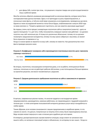 •   для	
  сферы	
  b2b,	
  считая	
  при	
  этом,	
  	
  что	
  решения	
  о	
  покупке	
  товара	
  или	
  услуги	
  осуществляются	
  
           лишь	
  в	
  рабочее	
  время.	
  
Мне	
  бы	
  хотелось	
  обратить	
  внимание	
  рекламодателей	
  на	
  несколько	
  фактов,	
  которые	
  могут	
  быть	
  
контраргументами	
  данных	
  мотивов.	
  Здесь	
  я	
  не	
  претендую	
  на	
  роль	
  первооткрывателя,	
  и	
  
описанные	
  ниже	
  факты,	
  в	
  той	
  или	
  иной	
  мере	
  назывались	
  в	
  исследованиях,	
  проведенных	
  до	
  меня.	
  
Одним	
  из	
  таких	
  исследований	
  является	
  статья	
  Ольги	
  Худых,	
  опубликованная	
  в	
  августе	
  2010	
  года	
  
на	
  www.seonews.ru:	
  “Секреты	
  временного	
  таргетинга,	
  или	
  как	
  охватить	
  максимум	
  аудитории”.	
  
Во-­‐первых,	
  очень	
  часто	
  процесс	
  конвертации	
  посетителя	
  сайта	
  в	
  покупателя	
  (клиента)	
  –	
  дело	
  не	
  
одного	
  посещения.	
  Т.е.	
  для	
  того,	
  чтобы	
  пользователь	
  совершил	
  нужное	
  нам	
  действие	
  –	
  он	
  должен	
  
посетить	
  наш	
  сайт	
  несколько	
  раз.	
  И	
  этому	
  есть	
  различные	
  объяснения:	
  потому	
  что	
  он	
  должен	
  
посмотреть	
  предложения	
  конкурентов,	
  потому	
  что	
  ему	
  нужно	
  собраться	
  с	
  мыслями,	
  он	
  может	
  
быть	
  ограничен	
  по	
  времени	
  и	
  т.д.	
  	
  
Когда	
  и	
  в	
  какое	
  время	
  он	
  вернется	
  на	
  ваш	
  сайт,	
  никому	
  не	
  известно.	
  Как	
  доказательство	
  этого	
  
факта	
  приведен	
  рисунок	
  ниже.	
  	
  
	
  

Рисунок	
  4.	
  Коэффициент	
  конверсии	
  сайта	
  производителя	
  пластиковых	
  окон	
  (по	
  цели	
  «просмотр	
  
страницы	
  «контакты»)	
  



                                                                                                                                                	
  
	
  
Во-­‐вторых,	
  посетители,	
  пользующиеся	
  интернетом	
  дома,	
  а	
  не	
  на	
  работе,	
  потенциально	
  более	
  
лояльны,	
  поскольку	
  на	
  них	
  не	
  действует	
  рабочая	
  обстановка,	
  у	
  них	
  потенциально	
  больше	
  времени	
  
на	
  принятие	
  решения,	
  они	
  могут	
  посоветоваться	
  с	
  родными.	
  	
  
	
  

Рисунок	
  5.	
  Средняя	
  длительность	
  пребывания	
  посетителя	
  на	
  сайте	
  в	
  зависимости	
  от	
  времени	
  
суток	
  




                                                                                                                                                	
  
	
  
В-­‐третьих,	
  современные	
  реалии	
  таковы,	
  что	
  многие	
  трудятся	
  в	
  нестандартное	
  время:	
  
предприниматели,	
  руководители,	
  наемные	
  работники,	
  не	
  справляющиеся	
  с	
  трудовой	
  нагрузкой	
  в	
  
течение	
  дня	
  –	
  и	
  этим	
  категориям	
  пользователей	
  интернета	
  деловые	
  услуги	
  могут	
  понадобиться	
  в	
  
любое	
  время.	
  	
  
Таким	
  образом,	
  если	
  человек	
  ознакомился	
  с	
  вашим	
  предложением	
  в	
  нерабочее	
  время,	
  то	
  это	
  
совсем	
  не	
  значит,	
  что	
  деньги,	
  потраченные	
  на	
  покупку	
  этого	
  клика,	
  были	
  израсходованы	
  впустую.	
  
Ведь	
  человек	
  может	
  вернуться	
  к	
  нам	
  в	
  течение	
  дня	
  в	
  удобное	
  для	
  него	
  время.	
  
В-­‐четвертых,	
  распространенным	
  случаем	
  является	
  ситуация,	
  когда	
  клиент	
  не	
  запомнил	
  имя	
  
вашего	
  сайта,	
  но	
  запомнил	
  поисковый	
  запрос	
  и	
  объявление,	
  по	
  которому	
  он	
  вас	
  нашел.	
  	
  Когда	
  он	
  
 