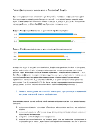 Часть	
  2.	
  Эффективность	
  времени	
  суток	
  по	
  данным	
  Google	
  Analytics.	
  
	
  
При	
  помощи	
  расширенных	
  сегментов	
  Google	
  Analytics	
  был	
  исследован	
  коэффициент	
  конверсии	
  
(по	
  просмотрам	
  желаемых	
  страниц)	
  среди	
  посетителей	
  с	
  естественной	
  выдачи	
  в	
  разное	
  время	
  
суток.	
  Было	
  выделено	
  три	
  временных	
  интервала:	
  с	
  10	
  до	
  18,	
  с	
  19	
  до	
  01,	
  с	
  02	
  до	
  09.	
  	
  Выборка	
  взята	
  
за	
  период	
  с	
  1	
  июня	
  по	
  10	
  октября	
  2010	
  года.	
  Результаты	
  приведены	
  ниже.	
  
	
  

Рисунок	
  7.	
  Коэффициент	
  конверсии	
  по	
  цели	
  «просмотр	
  страницы	
  «цена»	
  




                                                                                                                                                                   	
  
	
  
Рисунок	
  8.	
  Коэффициент	
  конверсии	
  по	
  цели	
  «просмотр	
  страницы	
  «контакты»	
  




                                                                                                                                                                   	
  
	
  
Выводы:	
  как	
  видно	
  из	
  представленных	
  графиков,	
  в	
  нерабочее	
  время	
  пользователь	
  не	
  собирается	
  
делать	
  заказ	
  «прямо	
  сейчас»	
  –	
  это	
  видно	
  по	
  соотношению	
  просмотра	
  страницы	
  «контакты»	
  в	
  
рабочее	
  время	
  (конверсия	
  -­‐	
  17.89%)	
  к	
  этому	
  же	
  показателю	
  в	
  вечернее	
  время	
  (конверсия	
  13.03%).	
  
Если	
  брать	
  коэффициент	
  конверсии	
  по	
  просмотру	
  страницы	
  «цены»,	
  то	
  становится	
  очевидным,	
  что	
  
потенциальный	
  покупатель	
  в	
  вечернее	
  время	
  более	
  настроен	
  на	
  внимательное	
  изучение	
  
предложения	
  (конверсия	
  с	
  10	
  до	
  18	
  составляет	
  5.08%,	
  в	
  то	
  время	
  как	
  конверсия	
  во	
  временном	
  
интервале	
  с	
  19	
  до	
  01	
  составляет	
  5.89%).	
  Эти	
  факты	
  еще	
  раз	
  подтверждают	
  приведенное	
  ранее	
  
утверждение	
  о	
  большей	
  лояльности	
  пользователей	
  в	
  нерабочее	
  время	
  (см.	
  Рисунок	
  5).	
  
	
  

       3. Разница	
  в	
  поведении	
  посетителей,	
  пришедших	
  с	
  результатов	
  естественной	
  
          выдачи	
  и	
  поисковой	
  контекстной	
  рекламы	
  	
  
	
  
Основными	
  отличиям	
  контекстной	
  поисковой	
  рекламы	
  перед	
  результатами	
  естественной	
  выдачи	
  
являются:	
  
       1. возможность	
   изменять	
   поисковые	
   объявления,	
   максимально	
   адаптируя	
   их	
   поисковому	
  
          запросу;	
  
       2. возможность	
   изменять	
   url	
   страницы	
   входа	
   для	
   максимального	
   соответствия	
   поисковому	
  
          запросу	
  и	
  тексту	
  объявления;	
  
       3. восприятие	
  контекстной	
  рекламы	
  –	
  как	
  рекламы;	
  
       4. запросы	
   контекстной	
   рекламы,	
   как	
   правило,	
   шире:	
   если	
   мы	
   заказываем	
   продвижение	
   по	
  
          запросу	
  «токарный	
  станок»,	
  то	
  мы	
  с	
  большой	
  вероятностью	
  окажемся	
  в	
  ТОПе	
  по	
  данному	
  
 