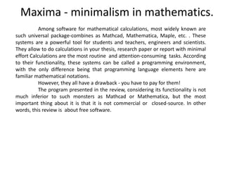 Maxima - minimalism in mathematics.
Among software for mathematical calculations, most widely known are
such universal package-combines as Mathcad, Mathematica, Maple, etc. . These
systems are a powerful tool for students and teachers, engineers and scientists.
They allow to do calculations in your thesis, research paper or report with minimal
effort Calculations are the most routine and attention-consuming tasks. According
to their functionality, these systems can be called a programming environment,
with the only difference being that programming language elements here are
familiar mathematical notations.
However, they all have a drawback - you have to pay for them!
The program presented in the review, considering its functionality is not
much inferior to such monsters as Mathcad or Mathematica, but the most
important thing about it is that it is not commercial or closed-source. In other
words, this review is about free software.
 