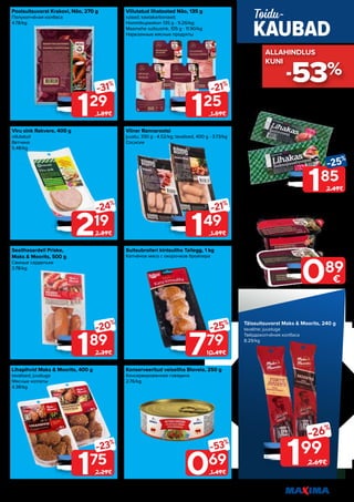 11
Piltidel on illustreeriv tähendus. Soodustus kehtib tavahinnaga toodetele (v.a püsivalt odav tooted) ega kehti koos teiste pakkumistega.
Viru sink Rakvere, 400 g
viilutatud
Ветчина
5.48/kg
Lihapihvid Maks & Moorits, 400 g
tavalised; juustuga
Мясные котлеты
4.38/kg
Viilutatud lihatooted Nõo, 135 g
rulaad; kaelakarbonaad;
Hommikupeekon 135 g - 9.26/kg;
Maamehe suitsusink, 105 g - 11.90/kg
Нарезанные мясные продукты
Suitsubroileri kintsuliha Tallegg, 1 kg
Копчёное мясо с окорочков бройлера
Poolsuitsuvorst Krakovi, Nõo, 270 g
Полукопчёная колбаса
4.78/kg
Sealihasardell Priske,
Maks & Moorits, 500 g
Свиные сардельки
3.78/kg
Viiner Rannarootsi
juustu, 330 g - 4.52/kg; tavalised, 400 g - 3.73/kg
Сосиски
Konserveeritud veiseliha Biovela, 250 g
Консервированная говядина
2.76/kg
189
-20%
2.39€
129
-31%
1.89€
175
-23%
2.29€
219
-24%
2.89€
779
-25%
10.49€
125
-21%
1.59€
069
-53%
1.49€
149
-21%
1.89€
185
-25%
2.49€
Vorst Lihakas, Rakvere, 360 g
suitsujuustu; Laste
Колбаса
5.14/kg
Maksapasteet Nõo, 200 g
veise; Delikatess
Печёночный паштет
4.45/kg
199
-26%
2.69€
Täissuitsuvorst Maks & Moorits, 240 g
tavaline; juustuga
Твёрдокопчёная колбаса
8.29/kg
KAUBAD
Toidu-
089
€
-53%
ALLAHINDLUS
ALLAHINDLUS
KUNI
KUNI
 