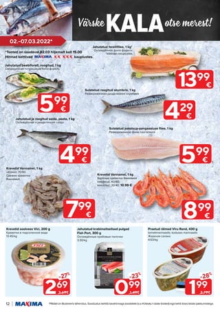 Värske otse merest!
KALA
12 Piltidel on illustreeriv tähendus. Soodustus kehtib tavahinnaga toodetele (v.a püsivalt odav tooted) ega kehti koos teiste pakkumistega.
02.-07.03.2022*
199
-28%
2.79€
269
-27%
3.69€ 099
-23%
1.49€
Praetud räimed Viru Rand, 430 g
tomatimarinaadis; koduses marinaadis
Жареная салака
4.63/kg
Krevetid soolvees Vici, 200 g
Креветки в подсоленной воде
13.45/kg
Jahutatud krabimaitselised pulgad
Fish Port, 300 g
Охлаждённые крабовые палочки
3.30/kg
*Tooted on saadaval 02.03 hiljemalt kell 15.00
Hinnad kehtivad kauplustes.
799
€ 899
€
Krevetid Vannamei, 1 kg
värsked, 70/80
Свежие креветки
Ваннамей
Krevetid Vannamei, 1 kg
Варёные креветки Ваннамей
keedetud, 60/80;
keedetud, 30/40; 10.99 €
Jahutatud ja roogitud saida, peata, 1 kg
Охлаждённая и разделанная сайда
499
€
429
€
Sulatatud roogitud skumbria, 1 kg
Размороженная разделанная скумбрия
599
€
Sulatatud pakslaup-pangaasiuse filee, 1 kg
Размороженное филе пангасиуса
Jahutatud forellifilee, 1 kg*
Охлаждённое филе форели
*kõikides kauplustes
Jahutatud beebiforell, roogitud, 1 kg
Охлажденная потрошеная беби форель
599
€
1399
€
 