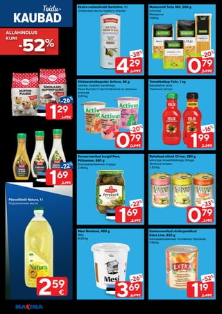 16 Piltidel on illustreeriv tähendus. Soodustus kehtib tavahinnaga toodetele (v.a püsivalt odav tooted) ega kehti koos teiste pakkumistega.
Kiirkaerahelbepuder Activus, 60 g
vaarika; maasika; kanalihaga
Каша быстрого приготовления из овсяных
хлопьев
13.17/kg
Mesi Nordmel, 450 g
Мёд
8.20/kg
Makaronid Tartu Mill, 500 g
erinevad
Макароны
1.58/kg
Rohelised oliivid Ol’mar, 280 g
sidruniga; krevetitäidisega; lõhega
Зелёные оливки
2.82/kg
Ekstra-neitsioliiviõli Santolino, 1 l
Оливковое масло первого отжима
Konserveeritud kurgid Pere,
Põltsamaa, 680 g
Консервированные огурцы
2.49/kg
Tomatiketšup Felix, 1 kg
klassikaline; terav
Томатный кетчуп
Konserveeritud virsikupoolikud
Extra Line, 820 g
Консервированные половинки персиков
1.45/kg
169
-22%
2.19€
429
-38%
6.99€
369
-26%
4.99€
079
-20%
0.99€
079
-33%
1.19€
079
-20%
0.99€
119
-52%
2.49€
199
-16%
2.39€
129
-26%
1.75€
169
-22%
2.19€
Muffinipulber Vilma, 400 g
šokolaadi; klassikaline
Смесь для приготовления маффинов
3.23/kg
Kaste Felix, 375 g
erinevad maitsed
Соус
4.51/kg
KAUBAD
Toidu-
259
€
Päevalilleõli Natura, 1 l
Подсолнечное масло
-52%
ALLAHINDLUS
ALLAHINDLUS
KUNI
KUNI
 