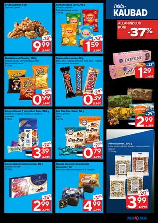 *Ei ole müügil: Tallinn, Vabaduse pst 128, Sõle 42
Piltidel on illustreeriv tähendus. Soodustus kehtib tavahinnaga toodetele (v.a püsivalt odav tooted) ega kehti koos teiste pakkumistega. 17
Maisikrõpsud Cheetos, 165 g
ketšupi; juustu; Cruncho Magus Tšilli
Кукурузные чипсы
6.00/kg
Šokolaadibatoonike, 50 g
Mars, 51 g - 7.65/kg; Snickers, Twix, 50 g - 7.80/kg
Шоколадный батончик
Kartulikrõpsud Lay’s, 215 g
erinevad maitsed
Картофельные чипсы
7.40/kg
Iiris Kiss-Kiss, Kalev, 150 g
Toffee; pehme
Ирис
5.27/kg
Kreeka pähkel, 1 kg*
Грецкие орехи
Kompvekipakk 7 Lemmikut, Kalev, 500 g
Набор из 7 сортов любимых конфет в
упаковке
6.78/kg
Kompvekikarp Vdohnovenije, 215 g
Коробка конфет
13.91/kg
Mustad ploomid või aprikoosid
glasuuris, 1 kg*
Чёрные сливы или абрикосы в глазури
339
-22%
4.35€
999
-28%
13.99€
039
-29%
0.55€
099
-37%
1.59€
079
-27%
1.09€
159
-33%
2.39€
499
-37%
7.99€
299
-25%
3.99€
129
-21%
1.65€
299
-29%
4.25€
Küpsis Domino, Fazer, 175 g
Original; Banana Choco
Печенье
7.37/kg
Šokolaad Kalev, 300 g
Kalev; Leiger; Piret; Anneke
Шоколад
9.97/kg
KAUBAD
Toidu-
Pähklid Arimex, 300 g
India; soolatud India; Kreeka; sarapuupähkel
Орехи
13.30/kg
399
-20%
4.99€
-37%
ALLAHINDLUS
ALLAHINDLUS
KUNI
KUNI
 