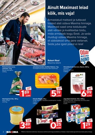 2 Piltidel on illustreeriv tähendus. Soodustus kehtib tavahinnaga toodetele (v.a püsivalt odav tooted) ega kehti koos teiste pakkumistega.
Ainult Maximast leiad
kõik, mis vaja!
Armastatud maitsed ja tuttavad
tooted alati odava Maxima hinnaga.
Maximast saad oma toidulauale
alati värske ja kvaliteetse toidu,
mida armastab kogu Eesti. Ja seda
muidugi odava Maxima hinnaga,
et säästaksid oma pere eelarvet.
Seda juba igast poest ei leia!
Robert Rool
Maxima klient
Jahutatud broileri sisefilee Kekava, 1 kg
Охлаждённое внутреннее филе бройлера
Vinnutatud sink Serrano, Elpozo, 500 g
viilutatud
Вяленая ветчина
13.98/kg
Heeringamari Ekc, 150 g
Икра сельди
23.27/kg
Jogurtijook Actimel, 4 tk x 100 g
maasika; puuvilja; metsamarja; õuna-kiivi-aaloe
Йогуртовый напиток
0.32/tk
Kohuke Magija, 45 g
vanilje-mooniga; šokolaadi; kondenspiima; mustika
Cырок
5.56/kg
Pestud kartul Laura,
Laheotsa, 2 kg
Мытый картофель
0.90/kg
189
-27%
2.59€
129
-31%
1.89€
519
-20%
6.49€ 699
-41%
11.99€
349
-22%
4.49€ 025
-34%
0.38€
 