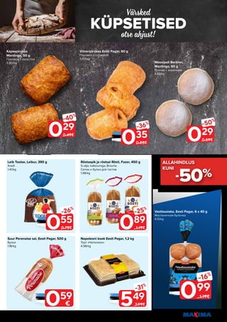 7
Piltidel on illustreeriv tähendus. Soodustus kehtib tavahinnaga toodetele (v.a püsivalt odav tooted) ega kehti koos teiste pakkumistega.
KÜPSETISED
Värsked
otse ahjust!
Suur Perenaise sai, Eesti Pagar, 500 g
Булка
1.18/kg
Röstsepik ja röstsai Rösti, Fazer, 450 g
5-vilja; kaltsiumiga; Brioche
Сепик и булка для тостов
1.98/kg
Leib Toolse, Leibur, 390 g
Хлеб
1.41/kg
Napoleoni kook Eesti Pagar, 1,2 kg
Торт «Наполеон»
4.58/kg
055
-26%
0.75€ 089
-25%
1.19€
549
-31%
7.99€
029
-40%
0.49€
035
-36%
0.55€
029
-50%
0.59€
099
-16%
1.19€
Vastlasaiake, Eesti Pagar, 6 x 40 g
Масленичная булочка
4.13/kg
-50%
ALLAHINDLUS
ALLAHINDLUS
KUNI
KUNI
059
€
Kapsapirukas
Mantinga, 50 g
Пирожок с капустой
5.80/kg
Viineripirukas Eesti Pagar, 60 g
Пирожок с сосиской
5.83/kg
Moosipall Berliner,
Mantinga, 60 g
Пончик с вареньем
4.83/kg
 