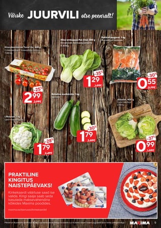 PRAKTILINE
KINGITUS
NAISTEPÄEVAKS!
Kinkekaardi väärtuse saad ise
valida. Kingi saaja saab seda
kasutada maksevahendina
kõikides Maxima poodides.
maxima.ee/teenused/kinkekaardid
JUURVILI
Värske otse peenralt!
9
Piltidel on illustreeriv tähendus. Soodustus kehtib tavahinnaga toodetele (v.a püsivalt odav tooted) ega kehti koos teiste pakkumistega.
179
-28%
2.49€
129
-35%
1.99€
299
-25%
3.99€
179
-30%
2.59€
Lillkapsas, 1 kg
Цветная капуста
Kirss-ploomtomat Toma’rito, 400 g
Сливовидные помидоры-черри
7.48/kg
055
-30%
0.79€
099
-37%
1.59€
Pakitud porgand, 1 kg
Фасованная морковь
Jääsalat, 400 g
Салат Айсберг
2.48/kg
Hiina lehtkapsas Pak Choi, 300 g
Китайская листовая капуста
4.30/kg
Roheline suvikõrvits, 1 kg
Цуккини
 