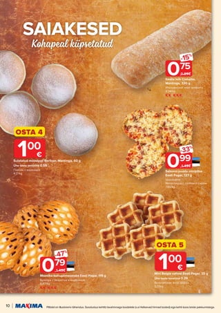 10 Piltidel on illustreeriv tähendus. Soodustus kehtib tavahinnaga toodetele (v.a Helisevad hinnad tooted) ega kehti koos teiste pakkumistega.
S
SAIAKESED
AIAKESED
Kohapeal küpsetatud
Salaami-juustu minipitsa
Eesti Pagar, 127 g
klassikaline
Мини-пицца с салями и сыром
7.80/kg
099
-33%
1.49€
Maasika-kohupiimasaiake Eesti Pagar, 115 g
Булочка с творогом и клубникой
6.87/kg
079
-47%
1.49€
OSTA 4
Sulatatud moosipall Berliner, Mantinga, 60 g
Ühe toote tavahind 0.59
Пончик с вареньем
4.17/kg
100
€
OSTA 5
Mini Belgia vahvel Eesti Pagar, 35 g
Ühe toote tavahind 0.29
Бельгийские мини-вафли
5.71/kg
100
€
Itaalia leib Ciabatta,
Mantinga, 320 g
Итальянский хлеб чиабатта
2.34/kg
075
-15%
0.89€
 