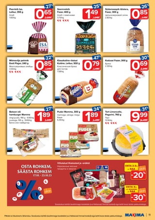 OSTA ROHKEM,
SÄÄSTA ROHKEM
17.10. - 23.10.23
OSTA ROHKEM,
SÄÄSTA ROHKEM
17.10. - 23.10.23
11
Piltidel on illustreeriv tähendus. Soodustus kehtib tavahinnaga toodetele (v.a Helisevad hinnad tooted) ega kehti koos teiste pakkumistega.
085
-22%
1.09€
Mitmevilja pehmik
Eesti Pagar, 240 g
Многозерновые хлебцы
3.54/kg 069
-30%
0.99€
Kodusai Fazer, 300 g
Булка
2.30/kg
085
-26%
1.15€
Südamesepik täistera,
Fazer, 300 g
Цельнозерновой сепик
2.83/kg
065
-27%
0.89€
Peenleib Isa,
Leibur, 355 g
Хлеб
1.83/kg 149
-25%
1.99€
Seemneleib
Fazer, 400 g
Хлеб с семечками
3.73/kg
189
-27%
2.59€
Batoon või
hamburger Mamma
singi-juustu, 190 g - 9.95/kg;
juustuga, 195 g - 9.69/kg
Батон или гамбургер
Puder Mamma, 300 g
mannaga; odraga; riisiga
Каша
6.30/kg 999
-31%
14.49€
Tort Limoncello,
Pagarini, 760 g
Торт
13.14/kg
079
-47%
1.49€
189
-24%
2.49€
Klassikaline röstsai
Kuldne, Leibur, 500 g
Классическая булка
для тостов
1.58/kg
Viilutatud lihatooted ja -snäkid
Нарезанные мясные
продукты и закуски
OSTA 4tk
või ROHKEM
ja SAA
30%
-
OSTA 2-3tk
ja SAA
20%
-
Soodustus kehtib tavahinnaga toodetele (v.a Helisevad Hinnad tooted) ega kehti koos teiste pakkumistega.
 