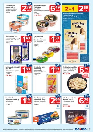 17
Piltidel on illustreeriv tähendus. Soodustus kehtib tavahinnaga toodetele (v.a Helisevad hinnad tooted) ega kehti koos teiste pakkumistega.
579
-30%
8.29€
Krabipulga salat, 1 kg
ananassi-köögiviljadega
Салат с крабовыми
палочками
159
-27%
2.19€
Vürtsikilufilee
Briis, 160 g
Skandinaavia moodi;
õlis; klassikaline
Филе кильки пряного
посола
9.94/kg
629
-25%
8.49€
Lõhefileeportsjonid,
Avektra, 250 g
Порционное филе
лосося
25.16/kg
229
-30%
3.29€
Kaaviarimääre
Zigmas, 160 g
lõhega; krevettidega
Икорная намазка
14.31/kg
Krabimaitselised surimi pulgad
Port Lite, 300 g
Ühe toote tavahind 2.69
Крабовые палочки
4.48/kg
2=1 269
€
149
-34%
2.29€
Heeringafilee Vici
Traditional, 190 g - 7.84/kg;
soolvees, 240 g - 6.21/kg
Филе сельди
7.84/kg
119
-33%
1.79€
Tuunikalafilee
Happysea, EO, 185 g
õlis; soolvees
Филе тунца
6.43/kg
169
-37%
2.69€
Jahutatud krabinuudel,
Vici, 200 g
Охлаждённая крабовая
вермишель
8.45/kg
299
-25%
3.99€
Kalafilee pulgad
Well Done, 450 g
Палочки из рыбного
филе
6.64/kg
649
-27%
8.99€
Krevetid soolvees
Vici, 360 g
Maxi; MSC
Креветки в подсоленной
воде
18.03/kg
199
-23%
2.59€
Krabipulga salat 		
Vici, 400 g
köögiviljadega
Салат с крабовыми
палочками
4.98/kg
Lahtine
lett
 
