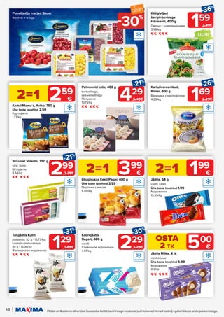 18 Piltidel on illustreeriv tähendus. Soodustus kehtib tavahinnaga toodetele (v.a Helisevad hinnad tooted) ega kehti koos teiste pakkumistega.
UUS!
169
-26%
2.29€
159
-36%
2.49€
Kartulivareenikud,
Bimar, 400 g
Вареники с картофелем
4.23/kg
Köögiviljad
šampinjonidega
Härmavili, 400 g
Овощи с шампиньонами
3.98/kg
Puuviljad ja marjad Bauer
Фрукты и ягоды
229
-30%
3.29€
Koorejäätis
Regatt, 480 g
vanilli
Сливочное мороженое
4.77/kg
129
-31%
1.89€
Talujäätis Külm
pistaatsia, 82 g - 15.73/kg;
kasesiirupi-murakaga,
84 g - 15.36/kg
Фермерское мороженое
299
-21%
3.79€
Struudel Valesto, 350 g
kirsi; õuna
Штрудель
8.54/kg
Jäätis, 64 g
Daim; Oreo
Ühe toote tavahind 1.99
Мороженое
15.55/kg
Kartul Mama´s, Aviko, 750 g
Ühe toote tavahind 2.59
Картофель
1.73/kg
Lihapirukas Eesti Pagar, 400 g
Ühe toote tavahind 3.99
Пирожки с мясом
4.99/kg
2=1 199
€
2=1 259
€
2=1 399
€
429
-21%
5.49€
Pelmeenid Lido, 400 g
lambalihaga;
sea-veiselihaga
Пельмени
10.73/kg
30%
-
Jäätis Milka, 8 tk
minikoonus
Ühe toote tavahind 5.99
Мороженое
0.31/tk
OSTA
2 TK 500
€
 