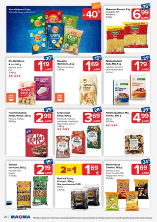 Kartulikrõpsud Lay's
Картофельные чипсы Lay's
20 Piltidel on illustreeriv tähendus. Soodustus kehtib tavahinnaga toodetele (v.a Helisevad hinnad tooted) ega kehti koos teiste pakkumistega.
119
-20%
1.49€
219
-15%
2.59€
Riis Well Done,
4 tk x 100 g
Basmati; Sushi
Рис
2.98/kg
Rosinad Sunny
Frutown, 300 g
Ühe toote tavahind 1.69
Изюм
2.82/kg
Pähklid
Germund, 150 g
mandel; India
Орехи
14.60/kg
699
-35%
10.89€
Makaronid Panzani, 3 kg
Coquillette; Torti
Макароны
2.33/kg
179
-21%
2.29€
Täisterahelbed
Tartu Mill, 1 kg
neljavilja; kiirkaera
Цельнозерновые
хлопья
299
-25%
3.99€
Hommikuhelbed
KitKat, Nestle, 330 g
Ржаные хлебцы
9.06/kg 369
-26%
4.99€
Krõbe müsli
Emco, 500 g
šokolaadi-kookose;
pähklitega; maasikaga
Хрустящие мюсли
7.38/kg
499
-39%
8.29€
Pähklisegu Royal Mix,
Arimex, 300 g
Орехи
16.63/kg
2=1 169
€
169
-15%
1.99€
Nisujahu
Well Done, 2 kg
Пшеничная мука
0.85/kg
169
-34%
2.59€
Maisikrõpsud
Cheetos, 165 g
Ketšupi; juustu;
Pizza; Cruncho tšilli
Кукурузные чипсы
10.24/kg
40%
-
 