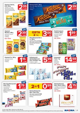 21
*Ei ole müügil: Tallinn, Vabaduse pst 128, Sõle 42
Piltidel on illustreeriv tähendus. Soodustus kehtib tavahinnaga toodetele (v.a Helisevad hinnad tooted) ega kehti koos teiste pakkumistega.
235
-29%
3.35€
Küpsised Belvita,
6 tk x 50 g
pähklite ja meega;
šokolaaditükkidega;
metsamarjatükkidega
Печенье
7.83/kg
Biskviitküpsised Barni,
Lu, 150 g
maasika; piima; šokolaadi
Ühe toote tavahind 2.69
Бисквитное печенье
10.00/kg
Šokolaadibatoonike
Maxi, Tupla, 50 g
Ühe toote tavahind 0.99
Шоколадный батончик
9.90/kg
239
-20%
2.99€
Šokolaad Kalev, 200 g
Bitter 56%; Bitter 70%; Nurr
Шоколад
11.95/kg
OSTA
2 TK 300
€
2=1 099
€
239
-25%
3.19€
Küpsised
Marabou, 184 g
erinevad maitsed
Печенье
12.99/kg
189
-17%
2.29€
Rukkileivakesed
Linkosuo, 150 g
erinevad maitsed
Ржаные чипсы
12.60/kg
115
-20%
1.45€
Küpsised Tuc, 100 g
erinevad maitsed
Печенье
11.50/kg 599
-33%
8.99€
Sufleekommid
šokolaadiglasuuris
Ptica Tsarskaja, 1 kg*
Конфеты суфле
в шоколадной глазури
Kompvekid
Fazer, 1 kg
Geisha;
Karl Fazer
Конфеты
1459
-23%
18.99€
475
-20%
5.99€
Šokolaadiassortii
Merci, Storck, 250 g
mandliga; tumešokolaadi
Шоколадное ассорти
19.00/kg
179
-28%
2.49€
Marmelaadikompvekid
Kalev, 175 g
kirsimaitseline;
rabarberiga;
apelsinimaitseline
Мармеладные конфеты
10.23/kg
 