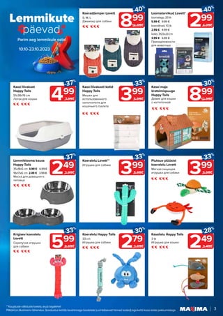 Lemmikute
päevad
10.10-23.10.2023
3
249
-37%
3.99€
499
-37%
7.99€
599
-33%
8.99€
399
-33%
5.99€
299
-40%
4.99€
899
-40%
14.99€
279
-30%
3.99€
399
-33%
5.99€
399
-33%
5.99€
249
-28%
3.49€
Lemmiklooma kauss
Happy Tails
35x18x5 cm 4.99 € 6.99 €
18x17x6 cm 2.49 € 3.99 €
Миска для домашнего
питомца
Kassi liivakast
Happy Tails
51x38x19 cm
Лоток для кошки
Krigisev koeralelu
Lovett
Скрипучая игрушка
для собаки
Koeralelu Lovett**
Игрушка для собаки
Loomatarvikud Lovett*
loomalapp, 20 tk
5.99 € 9.99 €
koeralinad, 10 tk
2.99 € 4.99 €
kotid, 35,5x23 cm
3.99 € 6.99 €
Принадлежности
для животных
Koeradžemper Lovett
S; M; L
Джемпер для собаки
Koeralelu Happy Tails
33 cm
Игрушка для собаки
Piuksuv plüüsist
koeralelu Lovett
Мягкая пищащая
игрушка для собаки
Kassi liivakasti kotid
Happy Tails
Мешки для
использованного
наполнителя для
кошачьего туалета
Kassi maja
kratsimispuuga
Happy Tails
Домик для кошки
с когтеточкой
Kassilelu Happy Tails
3 tk
Игрушка для кошки
899
-30%
12.99€
**Kaupluste välistuste loetelu asub tagalehel
Piltidel on illustreeriv tähendus. Soodustus kehtib tavahinnaga toodetele (v.a Helisevad hinnad tooted) ega kehti koos teiste pakkumistega.
 
