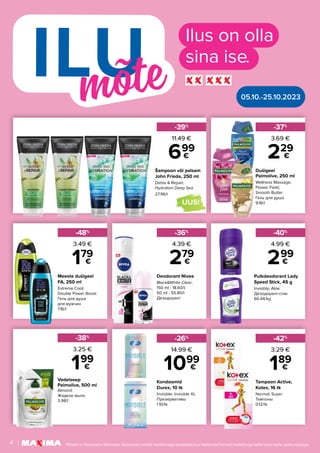 Vedelseep
Palmolive, 500 ml
Almond
Жидкое мыло
3.98/l
-38%
199
€
3.25 €
Dušigeel
Palmolive, 250 ml
Wellness Massage;
Flower Field;
Smooth Butter
Гель для душа
9.16/l
Deodorant Nivea
Black&White Clear;
150 ml - 18.60/l;
50 ml - 55.80/l
Дезодорант
Kondoomid
Durex, 10 tk
Invisible; Invisible XL
Презервативы
1.10/tk
Tampoon Active,
Kotex, 16 tk
Normal; Super
Тампоны
0.12/tk
Meeste dušigeel
FA, 250 ml
Extreme Cool;
Double Power Boost
Гель для душа
для мужчин
7.16/l
Pulkdeodorant Lady
Speed Stick, 45 g
Invisibly; Aloe
Дезодорант-стик
66.44/kg
Šampoon või palsam
John Frieda, 250 ml
Detox & Repair;
Hydration Deep Sea
27.96/l
-37%
-36%
-26%
-42%
-48%
-40%
-39%
229
€
279
€
1099
€ 189
€
179
€ 299
€
699
€
3.69 €
4.39 €
14.99 € 3.29 €
3.49 € 4.99 €
11.49 €
Ilus on olla
sina ise.
UUS!
05.10.-25.10.2023
4 Piltidel on illustreeriv tähendus. Soodustus kehtib tavahinnaga toodetele (v.a Helisevad hinnad tooted) ega kehti koos teiste pakkumistega.
 