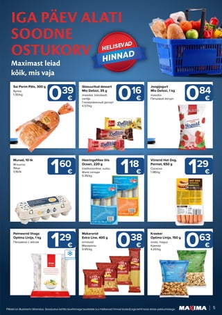 5
Piltidel on illustreeriv tähendus. Soodustus kehtib tavahinnaga toodetele (v.a Helisevad hinnad tooted) ega kehti koos teiste pakkumistega.
IGA PÄEV ALATI
SOODNE
OSTUKORV
Maximast leiad
kõik, mis vaja
HELISEVAD
HELISEVAD
HINNAD
HINNAD
016
€ 084
€
038
€
118
€
129
€
160
€ 129
€
063
€
039
€
Glasuuritud dessert
Mio Delizzi, 35 g
maasika; šokolaadi;
vanilje
Глазированный десерт
4.57/kg
Joogijogurt
Mio Delizzi, 1 kg
maasika
Питьевой йогурт
Makaronid
Extra Line, 400 g
erinevad
Макароны
0.95/kg
Heeringafillee õlis
Ocean, 220 g
traditsiooniline; suitsu
Филе сельди
5.36/kg
Pelmeenid lihaga
Optima Linija, 1 kg
Пельмени с мясом
Munad, 10 tk
M-suurus
Яйца
0.16/tk
Viinerid Hot Dog,
Pormet, 650 g
Сосиски
1.98/kg
Kreeker
Optima Linija, 150 g
soola; magus
Kрекер
4.20/kg
Sai Parim Päts, 300 g
Булка
1.30/kg
 